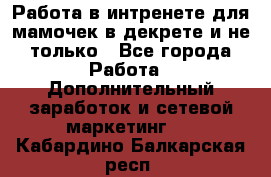 Работа в интренете для мамочек в декрете и не только - Все города Работа » Дополнительный заработок и сетевой маркетинг   . Кабардино-Балкарская респ.